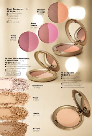 Pó Compacto – 10 g
R$ 28,90 cada
n Pó com partículas ultrafnas.
n Proporciona excelente
cobertura na tonalização da pele,
disfarçando imperfeições.
n Contém vitamina E, conhecida por
suas propriedades antioxidantes.
n Fórmula dermatologicamente testada.
Claro
(34324)
Médio
(67063)
Translúcido
(67062)
Escuro
(67064)
Blush Compacto – 10 g
R$ 29,80 cada
n Cores mate e cintilante.
n Realça o aspecto
saudável do rosto
com efeito natural
de cor.
n Contém vitamina E.
Pó com Efeito Iluminador
e Bronzeador – 10 g
R$ 29,70 (67065)
n Duplo efeito: iluminador e bronzeador.
n As cores, quando misturadas, combinam
com qualquer tonalidade de pele.
n Contém vitamina E.
Efeito Soft Focus
Disfarça linhas por difusão da luz.
Marrom
Pêssego
(34325)
Malva
Rose
(67055)
Rosa
Carmim
(67056)
26
BR_AVIVA_COLHEITA14-13.indd 26 8/1/13 4:41 PM
PDF/X-4 ISOarizona.flow
www.arizona.com.br +55 11 3847-1977 686588_BR_COLHEITA14-13_P026.pdf - 156.0 x 230.0 mm - p?g. 26BLACK YELLOW MAGENTA CYAN
Agência: Arizona | Cliente: Arizona
Processado por arizona.flow em Thu Aug 1 16:42:28 2013
 