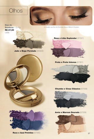 27
Rosa e Lilás Esplendor (67057)
Roxo e Azul Petróleo (67060)
Duo de
Sombras – 2,4 g
R$ 27,90
cada
Prata e Preto Intenso (67061)
Olhos
A modelo usa Duo de Sombras Areia e Marrom Dourado.
Chumbo e Cinza Clássico (67058)
Jade e Bege Perolado (34323)
Areia e Marrom Dourado (67059)
27
BR_AVIVA_COLHEITA14-13.indd 27 7/31/13 6:45 PM
PDF/X-4 ISOarizona.flow
www.arizona.com.br +55 11 3847-1977 686588_BR_COLHEITA14-13_P027.pdf - 156.0 x 230.0 mm - p?g. 27BLACK YELLOW MAGENTA CYAN
Agência: Arizona | Cliente: Arizona
Processado por arizona.flow em Wed Jul 31 18:51:27 2013
 