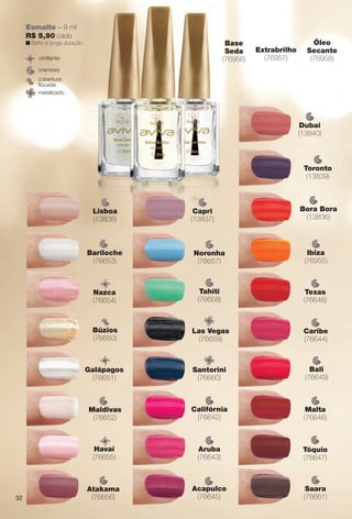 Extrabrilho
(76957)
Óleo
Secante
(76958)
Base
Seda
(76956)
cremoso
cintilante
metalizado
cobertura
focada
Esmalte – 9 ml
R$ 5,90 cada
n Brilho e longa duração.
Ibiza
(76955)
Saara
(76661)
Tahiti
(76658)
Noronha
(76657)
Atakama
(76656)
Bali
(76649)
Aruba
(76643)
Califórnia
(76642)
Las Vegas
(76659)
Santorini
(76660)
Galápagos
(76651)
Havaí
(76655)
Texas
(76648)
Tóquio
(76647)
Acapulco
(76645)
Caribe
(76644)
Malta
(76646)
Bariloche
(76653)
Búzios
(76650)
Maldivas
(76652)
Nazca
(76654)
Bora Bora
(13836)
Capri
(13837)
Dubai
(13840)
Toronto
(13839)
Lisboa
(13838)
32
BR_AVIVA_COLHEITA14-13.indd 32 7/31/13 6:47 PM
PDF/X-4 ISOarizona.flow
www.arizona.com.br +55 11 3847-1977 686588_BR_COLHEITA14-13_P032.pdf - 156.0 x 230.0 mm - p?g. 32BLACK YELLOW MAGENTA CYAN
Agência: Arizona | Cliente: Arizona
Processado por arizona.flow em Wed Jul 31 18:51:27 2013
 