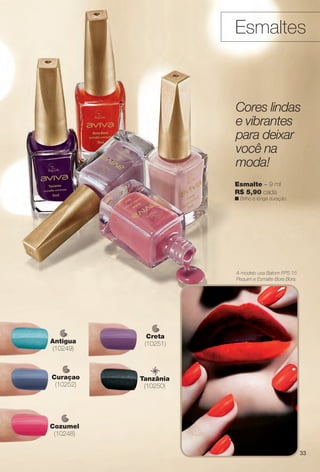 A modelo usa Batom FPS 15
Pequim e Esmalte Bora Bora.
Esmaltes
Esmalte – 9 ml
R$ 5,90 cada
n Brilho e longa duração.
Cores lindas
e vibrantes
para deixar
você na
moda!
Cozumel
(10248)
Antigua
(10249)
Creta
(10251)
Curaçao
(10252)
Tanzânia
(10250)
33
BR_AVIVA_COLHEITA14-13.indd 33 7/31/13 6:47 PM
PDF/X-4 ISOarizona.flow
www.arizona.com.br +55 11 3847-1977 686588_BR_COLHEITA14-13_P033.pdf - 156.0 x 230.0 mm - p?g. 33BLACK YELLOW MAGENTA CYAN
Agência: Arizona | Cliente: Arizona
Processado por arizona.flow em Wed Jul 31 18:51:27 2013
 