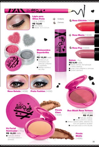 Rosa Chiclete (14048)
Duo Blush Rosa Ternura
10 g (14093)
R$ 17,90
n Partículas ultrafnas.
n Textura uniforme e sedosa.
n Elimina o aspecto pálido, deixando seu
look com aparência saudável.
n Cores para todos os tons de pele.
Rosa Balada (14098) Prata Fashion (14092)
Minissombra
Superbrilho
1 g
R$ 10,90 cada
n Sombra em pó
iluminadora com
partículas cintilantes
e superbrilho.
n Valoriza e ilumina o
seu olhar.
Lápis para
Olhos Preto
1,2 g (14051)
R$ 12,90
n Preto intenso.
n Medida: 12,5 x 0,8 cm.
Pó Facial
Iluminador – 10 g
R$ 16,90 cada
n Partículas ultrafnas
com toque sedoso e
iluminado.
Batom - 4 g
R$ 9,90 cada
n Textura cremosa, fácil aplicação
e ótima cobertura.
n Lindas cores cintilantes e cremosas.
n Contém vitamina E.
Cremoso
Cintilante
Rosa Pop (14050)
Rosa Mania (14049)
Pérola
Médio
(14095)
Pérola
Claro
(14094)
35
BR_ELAS_COLHEITA14-13.indd 35 7/24/13 3:12 AM
PDF/X-4 ISOarizona.flow
www.arizona.com.br +55 11 3847-1977 686588_BR_COLHEITA14-13_P035.pdf - 156.0 x 230.0 mm - p?g. 35BLACK YELLOW MAGENTA CYAN
Agência: Arizona | Cliente: Arizona
Processado por arizona.flow em Wed Jul 24 03:23:16 2013
 