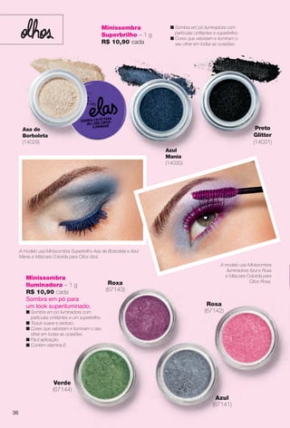 Minissombra
Iluminadora – 1 g
R$ 10,90 cada
Sombra em pó para
um look superiluminado.
n Sombra em pó iluminadora com
partículas cintilantes e um superbrilho.
n Toque suave e sedoso.
n Cores que valorizam e iluminam o seu
olhar em todas as ocasiões.
n Fácil aplicação.
n Contém vitamina E.
Roxa
(67143)
Azul
(67141)
Rosa
(67142)
Verde
(67144)
A modelo usa Minissombra
Iluminadora Azul e Roxa
e Máscara Colorida para
Cílios Rosa.
A modelo usa Minissombra Superbrilho Asa de Borboleta e Azul
Mania e Máscara Colorida para Cílios Azul.
Asa de
Borboleta
(14029)
Azul
Mania
(14030)
n Sombra em pó iluminadora com
partículas cintilantes e superbrilho.
n Cores que valorizam e iluminam o
seu olhar em todas as ocasiões.
Preto
Glitter
(14031)
Minissombra
Superbrilho – 1 g
R$ 10,90 cada
36
BR_ELAS_COLHEITA14-13.indd 36 7/24/13 3:13 AM
PDF/X-4 ISOarizona.flow
www.arizona.com.br +55 11 3847-1977 686588_BR_COLHEITA14-13_P036.pdf - 156.0 x 230.0 mm - p?g. 36BLACK YELLOW MAGENTA CYAN
Agência: Arizona | Cliente: Arizona
Processado por arizona.flow em Wed Jul 24 03:23:15 2013
 
