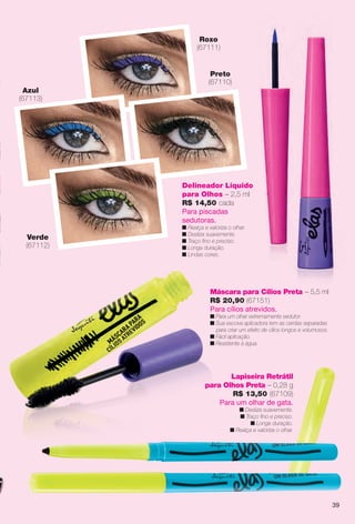Máscara para Cílios Preta – 5,5 ml
R$ 20,90 (67151)
Para cílios atrevidos.
n Para um olhar extremamente sedutor.
n Sua escova aplicadora tem as cerdas separadas
para criar um efeito de cílios longos e volumosos.
n Fácil aplicação.
n Resistente à água.
Delineador Líquido
para Olhos – 2,5 ml
R$ 14,50 cada
Para piscadas
sedutoras.
n Realça e valoriza o olhar.
n Desliza suavemente.
n Traço fno e preciso.
n Longa duração.
n Lindas cores.
Azul
(67113)
Roxo
(67111)
Preto
(67110)
Verde
(67112)
Lapiseira Retrátil
para Olhos Preta – 0,28 g
R$ 13,50 (67109)
Para um olhar de gata.
n Desliza suavemente.
n Traço fno e preciso.
n Longa duração.
n Realça e valoriza o olhar.
39
BR_ELAS_COLHEITA14-13.indd 39 7/24/13 3:15 AM
PDF/X-4 ISOarizona.flow
www.arizona.com.br +55 11 3847-1977 686588_BR_COLHEITA14-13_P039.pdf - 156.0 x 230.0 mm - p?g. 39BLACK YELLOW MAGENTA CYAN
Agência: Arizona | Cliente: Arizona
Processado por arizona.flow em Wed Jul 24 03:23:16 2013
 