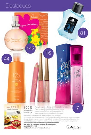 Destaques
Este material é uma publicação da Jequiti Cosméticos (SS Cosméticos).
Pré-impressão: Arizona. Impressão: Log & Print Gráfca e Logística S.A. Os preços que constam no catálogo
são sugeridos pela empresa e sujeitos a disponibilidade de estoque. As promoções são válidas somente no
ciclo 14/2013 e/ou enquanto durarem os estoques. Os produtos podem sofrer pequena variação de cor.
Todos os produtos são dermatologicamente testados.
Não deixe de conferir o catálogo do Villa Jequiti.
SAC: 0800 776 7575
sac@jequiti.com.br | www.jequiti.com.br
A Jequiti respeita o Código de Defesa do Consumidor.
Fazemos questão da total satisfação de nossos
consumidores. Se você não fcar satisfeito, nós
trocamos o produto ou devolvemos o dinheiro.
100%
SATISFAÇÃO
GARANTIDA.
7
44
81
16
142
BR_DESTAQUE_INDICE_COLHEITA14-13.indd.indd 4 8/3/13 3:23 AM
PDF/X-4 ISOarizona.flow
www.arizona.com.br +55 11 3847-1977 686588_BR_COLHEITA14-13_P004.pdf - 156.0 x 230.0 mm - p?g. 4BLACK YELLOW MAGENTA CYAN
Agência: Arizona | Cliente: Arizona
Processado por arizona.flow em Sat Aug 3 03:24:25 2013
 