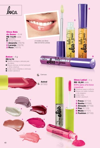4
6
1
2
3
5
1 Frevo (67104)
2 Sonho (67099)
3 Atração (67102)
4 Pop (67103)
5 Moda (67101)
6 Fashion (67100)
Gloss Labial – 4 g
R$ 12,90 cada
Brilho para uma boca
irresistível.
n Cobertura suave e uniforme.
n Textura com efeito molhado
e não pegajoso.
n Lindas cores.
n Contém vitamina E.
Batom – 4 g
R$ 9,70
n Hidrata e protege a delicada pele
dos lábios.
n Textura cremosa, de fácil aplicação
e ótima cobertura.
n Lindas cores cintilantes e cremosas.
n Contém vitamina E.
Astral
(67332)
Gloss Bala
de Goma – 5 ml
R$ 14,90 cada
n Superbrilho.
n Fórmula hidratante.
1 Amarelo (76576)
2 Laranja (76578)
3 Roxo (76575)
A modelo usa Gloss
Bala de Goma Laranja.
1
2
3
Cremoso
40
BR_ELAS_COLHEITA14-13.indd 40 7/30/13 3:24 PM
PDF/X-4 ISOarizona.flow
www.arizona.com.br +55 11 3847-1977 686588_BR_COLHEITA14-13_P040.pdf - 156.0 x 230.0 mm - p?g. 40BLACK YELLOW MAGENTA CYAN
Agência: Arizona | Cliente: Arizona
Processado por arizona.flow em Tue Jul 30 15:31:01 2013
 