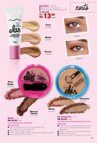 Escuro
(76668)
Corretivo – 10 ml
n Textura leve, de fácil aplicação.
n Disfarça pequenas imperfeições da pele.
Claro
(76666)
Médio
(76667)
Antes
Depois
Rosa
Magia
(34708)
Marrom
Casual
(34709)
Blush – 4 g
R$ 20,90 cada
Look saudável e irresistível?
Vai de blush!
n Partículas ultrafnas que proporcionam aplicação suave,
ótima aderência e um toque aveludado.
n Textura uniforme, macia e sedosa.
n Elimina o aspecto pálido, deixando seu look com aparência saudável.
n Cores para todos os tons de pele.
Médio
(34704)
Pó Compacto – 7 g
R$ 20,90 cada
Um look incrível só começa com uma
pele linda.
n Sua fórmula possui partículas ultrafnas que aderem
melhor à pele, cobrindo e disfarçando pequenas
imperfeições.
n Cobertura superuniforme com textura aveludada.
n Minimiza o brilho excessivo.
n Cores que combinam com qualquer tom de pele.
Castanho
(34706)
De: R$ 16,90
Por:
R$ 13,90
cada
43
BR_ELAS_COLHEITA14-13.indd 43 7/24/13 3:16 AM
PDF/X-4 ISOarizona.flow
www.arizona.com.br +55 11 3847-1977 686588_BR_COLHEITA14-13_P043.pdf - 156.0 x 230.0 mm - p?g. 43BLACK YELLOW MAGENTA CYAN
Agência: Arizona | Cliente: Arizona
Processado por arizona.flow em Wed Jul 24 03:23:15 2013
 