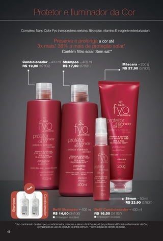 Shampoo – 400 ml
R$ 17,90 (57801)
Sérum – 50 ml
R$ 23,90 (57804)
Condicionador – 400 ml
R$ 19,90 (57802)
Protetor e Iluminador da Cor
Complexo Nano Color Fyo (nanoproteína sericina, fltro solar, vitamina E e agente retexturizador).
Preserva e prolonga a cor até
3x mais.* 36% a mais de proteção solar.*
Contém fltro solar. Sem sal.**
Máscara – 250 g
R$ 27,90 (57803)
Condicionador
Shampoo
Refl
Refl Shampoo – 400 ml Refl Condicionador – 400 ml
R$ 14,80 (34106) R$ 16,50 (34107)
n Embalagem reciclável.n Embalagem reciclável.
*Uso combinado de shampoo, condicionador, máscara e sérum da linha Jequiti fyo profssional Protetor e Iluminador da Cor,
comparado ao uso de produto de linha comum. **Sem adição de cloreto de sódio.
46
BR_FYO_COLHEITA14-13.indd 46 7/30/13 8:52 AM
PDF/X-4 ISOarizona.flow
www.arizona.com.br +55 11 3847-1977 686588_BR_COLHEITA14-13_P046.pdf - 156.0 x 230.0 mm - p?g. 46BLACK YELLOW MAGENTA CYAN
Agência: Arizona | Cliente: Arizona
Processado por arizona.flow em Tue Jul 30 08:54:45 2013
 