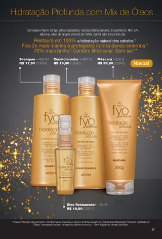Hidratação Profunda com Mix de Óleos
Novos!
Shampoo – 400 ml
R$ 17,90 (13914)
Condicionador – 400 ml
R$ 19,90 (13915)
Máscara – 250 g
R$ 28,90 (13916)
Óleo Restaurador – 30 ml
R$ 19,90 (13917)
47
Complexo Nano Oil fyo (ativo reparador, nanoproteína sericina, D-pantenol, fltro UV,
silicone, óleo de argan, monoï do Tahiti, carrot oil e inca inchi oil).
Restaura em 100% a hidratação natural dos cabelos.*
Fios 2x mais macios e protegidos contra danos externos.*
70% mais brilho.* Contém fltro solar. Sem sal.**
*Uso combinado de shampoo, condicionador, máscara e sérum da linha Jequiti fyo profssional Hidratação Profunda com Mix de
Óleos, comparado ao uso de produto de linha comum. **Sem adição de cloreto de sódio.
47
BR_FYO_COLHEITA14-13.indd 47 7/30/13 8:52 AM
PDF/X-4 ISOarizona.flow
www.arizona.com.br +55 11 3847-1977 686588_BR_COLHEITA14-13_P047.pdf - 156.0 x 230.0 mm - p?g. 47BLACK YELLOW MAGENTA CYAN
Agência: Arizona | Cliente: Arizona
Processado por arizona.flow em Tue Jul 30 08:54:46 2013
 