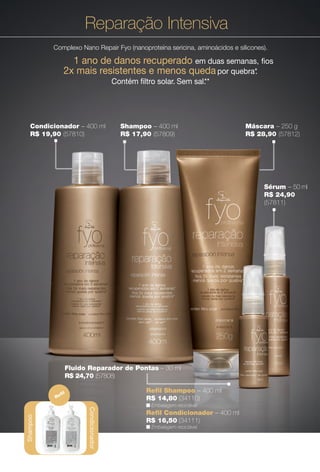 Shampoo – 400 ml
R$ 17,90 (57809)
Máscara – 250 g
R$ 28,90 (57812)
Condicionador – 400 ml
R$ 19,90 (57810)
Reparação Intensiva
Complexo Nano Repair Fyo (nanoproteína sericina, aminoácidos e silicones).
1 ano de danos recuperado em duas semanas, fos
2x mais resistentes e menos queda por quebra*.
Contém fltro solar. Sem sal.**
*Uso combinado de shampoo, condicionador, máscara e sérum da linha Jequiti
fyo profissional Reparação Intensiva, comparado ao uso de shampoo comum, com
mínimo de cinco aplicações em duas semanas. **Sem adição de cloreto de sódio.
Fluido Reparador de Pontas – 30 ml
R$ 24,70 (57808)
Shampoo
Condicionador
Refl
n Embalagem reciclável.
R$ 14,80 (34110)
Refl Shampoo – 400 ml
Refl Condicionador – 400 ml
R$ 16,50 (34111)
n Embalagem reciclável.
Shampoo
Sérum – 50 ml
R$ 24,90
(57811)
48
BR_FYO_COLHEITA14-13.indd 48 7/30/13 8:52 AM
PDF/X-4 ISOarizona.flow
www.arizona.com.br +55 11 3847-1977 686588_BR_COLHEITA14-13_P048.pdf - 156.0 x 230.0 mm - p?g. 48BLACK YELLOW MAGENTA CYAN
Agência: Arizona | Cliente: Arizona
Processado por arizona.flow em Tue Jul 30 08:54:46 2013
 