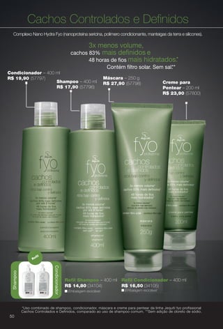 Máscara – 250 g
R$ 27,90 (57798) Creme para
Pentear – 200 ml
R$ 23,90 (57800)
Cachos Controlados e Defnidos
Complexo Nano Hydra Fyo (nanoproteína sericina, polímero condicionante, manteigas da terra e silicones).
3x menos volume,
cachos 83% mais defnidos e
48 horas de fos mais hidratados.*
Contém fltro solar. Sem sal.**
Condicionador – 400 ml
R$ 19,90 (57797)
Shampoo – 400 ml
R$ 17,90 (57796)
n Embalagem reciclável.
Refl Shampoo – 400 ml
R$ 14,80 (34104)
Refl Condicionador – 400 ml
R$ 16,50 (34105)
n Embalagem reciclável.
Condicionador
Refl
Shampoo
*Uso combinado de shampoo, condicionador, máscara e creme para pentear da linha Jequiti fyo profissional
Cachos Controlados e Definidos, comparado ao uso de shampoo comum. **Sem adição de cloreto de sódio.
50
BR_FYO_COLHEITA14-13.indd 50 7/30/13 8:52 AM
PDF/X-4 ISOarizona.flow
www.arizona.com.br +55 11 3847-1977 686588_BR_COLHEITA14-13_P050.pdf - 156.0 x 230.0 mm - p?g. 50BLACK YELLOW MAGENTA CYAN
Agência: Arizona | Cliente: Arizona
Processado por arizona.flow em Tue Jul 30 08:54:46 2013
 