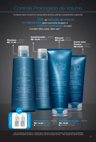 Máscara – 250 g
R$ 27,90 (57816)
Controle Prolongado de Volume
Complexo Nano Control Fyo (nanoproteína sericina, polímero condicionante e silicones).
Condicionador – 400 ml
R$ 19,90 (57814)
70% de redução de volume,
4x menos frizz após a primeira lavagem e
volume controlado 2x mais.*
Contém fltro solar. Sem sal.**
Shampoo – 400 ml
R$ 17,90 (57813) Creme para
Pentear – 200 ml
R$ 24,90 (57815)
Condicionador
Refl
Shampoo
n Embalagem reciclável.
Refl Shampoo – 400 ml
R$ 14,80 (34112)
Refl Condicionador – 400 ml
R$ 16,50 (34113)
n Embalagem reciclável.
*Uso combinado de shampoo, condicionador, máscara e creme para pentear da linha Jequiti fyo profssional
Controle Prolongado de Volume, comparado ao uso de shampoo comum. **Sem adição de cloreto de sódio.
51
BR_FYO_COLHEITA14-13.indd 51 7/30/13 8:52 AM
PDF/X-4 ISOarizona.flow
www.arizona.com.br +55 11 3847-1977 686588_BR_COLHEITA14-13_P051.pdf - 156.0 x 230.0 mm - p?g. 51BLACK YELLOW MAGENTA CYAN
Agência: Arizona | Cliente: Arizona
Processado por arizona.flow em Tue Jul 30 08:54:46 2013
 