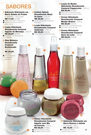 4 Colônia Splash
Desodorante Maçã
do Amor – 200 ml
R$ 28,90 (34553)
n Oferece uma agradável sensação
refrescante.
2 Loção Hidratante
Desodorante Corporal
Iogurte de Morango – 200 ml
R$ 25,80 (67961)
n Textura leve com microcápsulas
de vitaminas.
6 Loção de Banho
Hidratante Desodorante
Corporal Cappuccino – 200 ml
R$ 25,80 (67960)
n Textura leve e de rápida absorção.
n Hidratação durante e após o banho.
5 Loção Hidratante
Desodorante Corporal
Ambrosia – 200 ml
R$ 25,80 (34548)
n Textura suave e de rápida absorção.
3 Óleo Bifásico
Desodorante
Corporal
Bombocado
200 ml
R$ 28,90
(34551)
n Possui duas fases
incrivelmente
saborosas.
9 Creme Hidratante
Desodorante Corporal
Iogurte com Mix
de Cereais – 250 g
R$ 28,80 (67962)
n Textura cremosa e nutritiva.
n Para peles normais a secas.
7 Creme Hidratante
Desodorante Corporal
Manjar Branco – 230 g
R$ 28,50 (34547)
n Textura suave e de rápida absorção.
n Para todos os tipos de pele.
8 Creme Hidratante
Desodorante Corporal
Doce de Leite – 250 g
R$ 28,80 (34546)
n Textura cremosa.
10 Sabonete Hidratante em
Barra Romeu e Julieta
3 unidades – 90 g
R$ 16,90 (34549)
n Sensação de maciez
durante e após o banho.
2
1
3
4
5
6
7
9
10
8
SABORES
1 Sabonete Hidratante em
Barra Salada de Frutas
3 unidades – 90 g cada
R$ 17,20 (67963)
n Fragrâncias suaves e refrescantes.
n Sensação de maciez durante e
após o banho.
55
BR_SABORES_COLHEITA14-13.indd 55 7/30/13 1:08 PM
PDF/X-4 ISOarizona.flow
www.arizona.com.br +55 11 3847-1977 686588_BR_COLHEITA14-13_P055.pdf - 156.0 x 230.0 mm - p?g. 55BLACK YELLOW MAGENTA CYAN
Agência: Arizona | Cliente: Arizona
Processado por arizona.flow em Tue Jul 30 13:13:32 2013
 