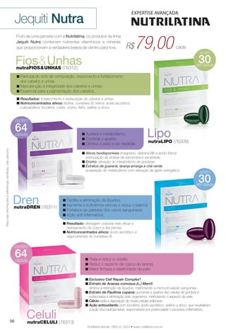 contém
géis-cápsulas
30
64
64
contém
géis-cápsulas
30
LiponutraLIPO (76309)
Fruto de uma parceria com a Nutrilatina, os produtos da linha
Jequiti Nutra combinam nutrientes vitamínicos e minerais
que proporcionam a verdadeira beleza de dentro para fora.
Jequiti Nutra
n Participa do ciclo de composição, crescimento e fortalecimento
dos cabelos e unhas.
n Manutenção e integridade dos cabelos e unhas.
n Essencial para a pigmentação dos cabelos.
n Resultados: fortalecimento e restauração de cabelos e unhas.
n Nutriconcentrados ativos: biotina, complexo B, retinol, ácido ascórbico,
colecalciferol, tocoferol, cobre, cromo, ferro, selênio e zinco.
Fios&UnhasnutraFIOS&UNHAS (76312)
n Ativos biodisponíveis (magnésio, vitamina B6 e ácido fólico):
estimulação da síntese de serotonina e saciedade.
n Cromo: ativação do metabolismo de gorduras.
n Extratos de guaraná, laranja amarga e chá verde:
aceleração do metabolismo com elevação de gasto energético.
n Acelera o metabolismo.
n Controla o apetite.
n Diminui o peso e as medidas.
n Exclusivo Cell Repair Complex®
.
n Extrato de Ananas comosus (L.) Merril:
diminui a retenção de líquidos, melhorando a microcirculação sanguínea.
n Extrato de Paullinia cupana: aumenta a quebra das células de gordura e
potencializa a eliminação pelo organismo, melhorando o aspecto da pele.
n Cálcio: evita a deposição de novas células adiposas.
n Ação antioxidante: com tocoferol, ácido ascórbico, selênio e zinco, que neutralizam
a ação dos radicais livres, responsáveis por potencializar o processo infamatório.
Paramaisinformaçõesereferênciascientífcas,videcartucho.
79,00R$ cada
Nutrilatina atende: 0800 41 2423 • www.nutrilatina.com.br
n Resultado: drenagem corporal mais efcaz e
delineamento do corpo e das pernas.
n Nutriconcentrados ativos: ácido ascórbico e
oligonutrientes do complexo B.
n Facilita a eliminação de líquidos.
n Aumenta a sufciência venosa e reduz o edema.
n Fortalece as paredes dos vasos sanguíneos.
n Ação anti-infamatória.
DrennutraDREN (76311)
n Trata e reduz a celulite.
n Reduz o aspecto de casca de laranja.
n Maior firmeza e elasticidade da pele.
CelulinutraCELULI (76313)56
BR_NUTRA_COLHEITA14-13.indd 56 7/13/13 11:48 AM
PDF/X-4 ISOarizona.flow
www.arizona.com.br +55 11 3847-1977 686588_BR_COLHEITA14-13_P056.pdf - 156.0 x 230.0 mm - p?g. 56BLACK YELLOW MAGENTA CYAN
Ag?ncia: Arizona | Cliente: Arizona
Processado por arizona.flow em Sat Jul 13 11:50:51 2013
 