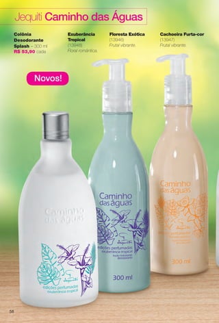 Novos!
Colônia
Desodorante
Splash – 300 ml
R$ 53,90 cada
Exuberância
Tropical
(13948)
Floral romântica.
Cachoeira Furta-cor
(13947)
Frutal vibrante.
Floresta Exótica
(13946)
Frutal vibrante.
Jequiti Caminho das Águas
58
BR_CAMINHO DAS AGUAS_COLHEITA14-13.indd 58 7/18/13 3:24 AM
PDF/X-4 ISOarizona.flow
www.arizona.com.br +55 11 3847-1977 686588_BR_COLHEITA14-13_P058.pdf - 156.0 x 230.0 mm - p?g. 58BLACK YELLOW MAGENTA CYAN
Agência: Arizona | Cliente: Arizona
Processado por arizona.flow em Thu Jul 18 03:27:17 2013
 