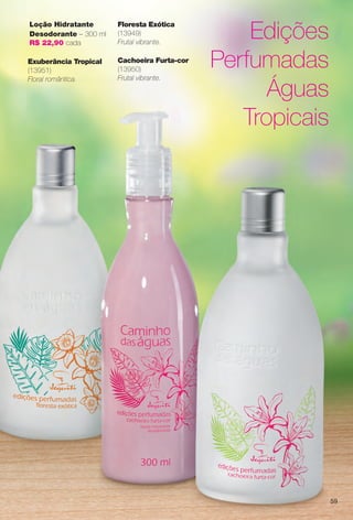 Edições
Perfumadas
Águas
Tropicais
Exuberância Tropical
(13951)
Floral romântica.
Cachoeira Furta-cor
(13950)
Frutal vibrante.
Floresta Exótica
(13949)
Frutal vibrante.
Loção Hidratante
Desodorante – 300 ml
R$ 22,90 cada
59
BR_CAMINHO DAS AGUAS_COLHEITA14-13.indd 59 7/18/13 3:24 AM
PDF/X-4 ISOarizona.flow
www.arizona.com.br +55 11 3847-1977 686588_BR_COLHEITA14-13_P059.pdf - 156.0 x 230.0 mm - p?g. 59BLACK YELLOW MAGENTA CYAN
Agência: Arizona | Cliente: Arizona
Processado por arizona.flow em Thu Jul 18 03:27:18 2013
 