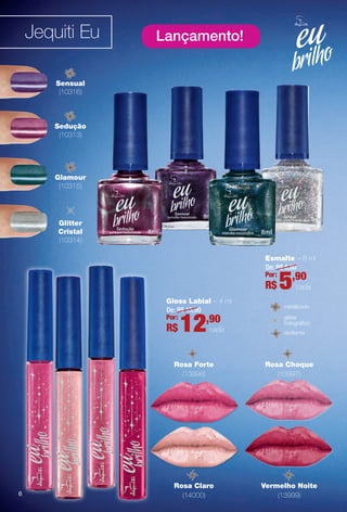 Jequiti Eu Lançamento!
Glamour
(10315)
Sensual
(10316)
Sedução
(10313)
Glitter
Cristal
(10314)
Rosa Choque
(13997)
Vermelho Noite
(13999)
Rosa Claro
(14000)
Rosa Forte
(13998)
Gloss Labial – 4 ml
De: R$ 15,90
12,90Por:
R$ cada
metalizado
cintilante
glitter
holográfco
Esmalte – 8 ml
De: R$ 6,90
5,90Por:
R$ cada
66
BR_EUBrilho_COLHEITA14-13.indd 6 8/5/13 7:14 PM
PDF/X-4 ISOarizona.flow
www.arizona.com.br +55 11 3847-1977 686588_BR_COLHEITA14-13_P006.pdf - 156.0 x 230.0 mm - p?g. 6BLACK YELLOW MAGENTA CYAN
Agência: Arizona | Cliente: Arizona
Processado por arizona.flow em Mon Aug 5 19:15:26 2013
 