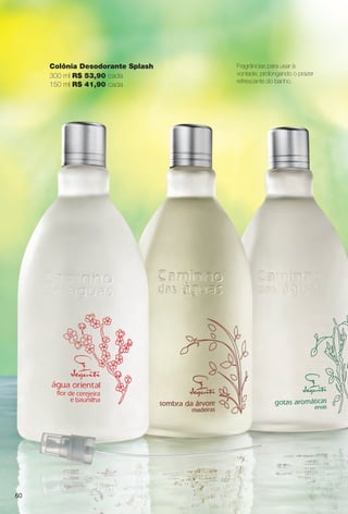 Fragrâncias para usar à
vontade, prolongando o prazer
refrescante do banho.
Colônia Desodorante Splash
300 ml R$ 53,90 cada
150 ml R$ 41,90 cada
60
BR_CAMINHO DAS AGUAS_COLHEITA14-13.indd 60 7/18/13 3:24 AM
PDF/X-4 ISOarizona.flow
www.arizona.com.br +55 11 3847-1977 686588_BR_COLHEITA14-13_P060.pdf - 156.0 x 230.0 mm - p?g. 60BLACK YELLOW MAGENTA CYAN
Agência: Arizona | Cliente: Arizona
Processado por arizona.flow em Thu Jul 18 03:27:18 2013
 