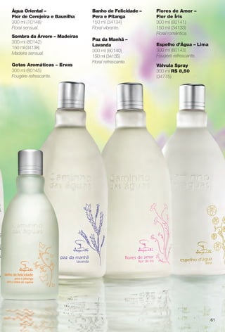 Flores de Amor –
Flor de Íris
300 ml (80141)
150 ml (34133)
Floral romântica.
Espelho d’Água – Lima
300 ml (80143)
Fougère refrescante.
Banho de Felicidade –
Pera e Pitanga
150 ml (34134)
Floral vibrante.
Paz da Manhã –
Lavanda
300 ml (80140)
150 ml (34135)
Floral refrescante.
Água Oriental –
Flor de Cerejeira e Baunilha
300 ml (10148)
Floral sensual.
Sombra da Árvore – Madeiras
300 ml (80142)
150 ml (34138)
Madeira sensual.
Gotas Aromáticas – Ervas
300 ml (80145)
Fougère refrescante.
Válvula Spray
300 ml R$ 8,50
(34775)
61
BR_CAMINHO DAS AGUAS_COLHEITA14-13.indd 61 7/18/13 3:24 AM
PDF/X-4 ISOarizona.flow
www.arizona.com.br +55 11 3847-1977 686588_BR_COLHEITA14-13_P061.pdf - 156.0 x 230.0 mm - p?g. 61BLACK YELLOW MAGENTA CYAN
Agência: Arizona | Cliente: Arizona
Processado por arizona.flow em Thu Jul 18 03:27:17 2013
 