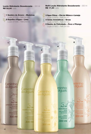 Loção Hidratante Desodorante – 300 ml
R$ 22,90 cada
Refl Loção Hidratante Desodorante – 300 ml
R$ 17,90 cada
1
2
3
4
5
1 Sombra da Árvore – Madeiras
Loção (57059) – Refl (34155)
2 Espelho d’Água – Lima
Loção (57058) – Refl (34972)
3 Água Citrus – Chá de Hibisco e Laranja
Loção (57870) – Refl (34147)
4 Gotas Aromáticas – Ervas
Loção (57057) – Refl (34153)
5 Banho de Felicidade – Pera e Pitanga
Loção (57061) – Refl (34150)
62
BR_CAMINHO DAS AGUAS_COLHEITA14-13.indd 62 7/18/13 3:24 AM
PDF/X-4 ISOarizona.flow
www.arizona.com.br +55 11 3847-1977 686588_BR_COLHEITA14-13_P062.pdf - 156.0 x 230.0 mm - p?g. 62BLACK YELLOW MAGENTA CYAN
Agência: Arizona | Cliente: Arizona
Processado por arizona.flow em Thu Jul 18 03:27:17 2013
 