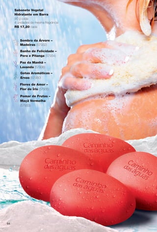 Sabonete Vegetal
Hidratante em Barra
90 g cada
4 unidades da mesma fragrância
R$ 17,20 cada
Sombra da Árvore –
Madeiras (57932)
Flores de Amor –
Flor de Íris (57935)
Banho de Felicidade –
Pera e Pitanga (57934)
Paz da Manhã –
Lavanda (57936)
Pomar de Frutas –
Maçã Vermelha
(57933)
Gotas Aromáticas –
Ervas (57930)
64
BR_CAMINHO DAS AGUAS_COLHEITA14-13.indd 64 7/30/13 3:41 PM
PDF/X-4 ISOarizona.flow
www.arizona.com.br +55 11 3847-1977 686588_BR_COLHEITA14-13_P064.pdf - 156.0 x 230.0 mm - p?g. 64BLACK YELLOW MAGENTA CYAN
Agência: Arizona | Cliente: Arizona
Processado por arizona.flow em Tue Jul 30 15:56:32 2013
 