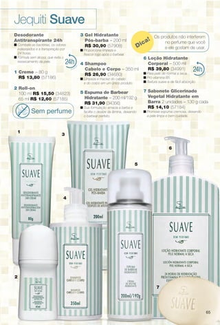6565
24
4
2
Os produtos não interferem
no perfume que você
e ele gostam de usar.Dica!
24
1
3
5
7
6
Desodorante
Antitranspirante 24h
n Combate as bactérias, os odores
indesejados e a transpiração por
24 horas.
n Fórmula sem álcool, que evita o
ressecamento da pele.
1 Creme – 80 g
R$ 13,80 (57186)
2 Roll-on
100 ml R$ 15,50 (34823)
65 ml R$ 12,60 (57185)
Sem perfume
3 Gel Hidratante
Pós-barba – 200 ml
R$ 30,90 (57908)
n Proporciona limpeza e
frescor logo após o barbear.
4 Shampoo
Cabelo e Corpo – 350 ml
R$ 26,90 (34680)
n Limpeza e maciez do cabelo
e do corpo em um único produto.
5 Espuma de Barbear
Hidratante – 200 ml/192 g
R$ 31,90 (34356)
n Sua formulação amacia a barba e
facilita o deslize da lâmina, deixando
o barbear perfeito.
6 Loção Hidratante
Corporal – 500 ml
R$ 39,80 (34991)
n Para pele de normal a seca.
n Pró-vitamina B5.
n Textura suave e de fácil absorção.
7 Sabonete Glicerinado
Vegetal Hidratante em
Barra 2 unidades – 130 g cada
R$ 14,10 (57184)
n Promove espuma cremosa, deixando
a pele limpa e bem cuidada.
Jequiti Suave
65
BR_SUAVE_COLHEITA14-13.indd 65 7/17/13 6:55 AM
PDF/X-4 ISOarizona.flow
www.arizona.com.br +55 11 3847-1977 686588_BR_COLHEITA14-13_P065.pdf - 156.0 x 230.0 mm - p?g. 65BLACK YELLOW MAGENTA CYAN
Agência: Arizona | Cliente: Arizona
Processado por arizona.flow em Wed Jul 17 06:55:58 2013
 