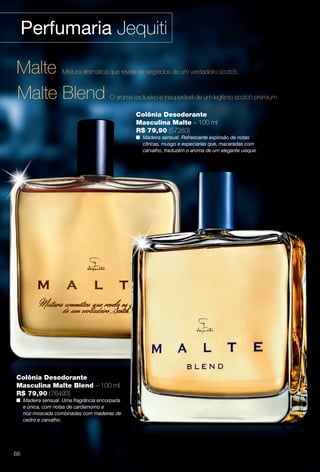 Perfumaria Jequiti
Colônia Desodorante
Masculina Malte Blend – 100 ml
R$ 79,90 (76493)
n Madeira sensual. Uma fragrância encorpada
e única, com notas de cardamomo e
noz-moscada combinadas com madeiras de
cedro e carvalho.
Malte Blend O aroma exclusivo e insuperável de um legítimo scotch premium.
Malte Mistura aromática que revela os segredos de um verdadeiro scotch.
Colônia Desodorante
Masculina Malte – 100 ml
R$ 79,90 (57283)
n Madeira sensual. Refrescante explosão de notas
cítricas, musgo e especiarias que, maceradas com
carvalho, traduzem o aroma de um elegante uísque.
66
BR_PERFUMARIA_COLHEITA14-13.indd 66 7/30/13 2:35 PM
PDF/X-4 ISOarizona.flow
www.arizona.com.br +55 11 3847-1977 686588_BR_COLHEITA14-13_P066.pdf - 156.0 x 230.0 mm - p?g. 66BLACK YELLOW MAGENTA CYAN
Agência: Arizona | Cliente: Arizona
Processado por arizona.flow em Tue Jul 30 14:36:40 2013
 