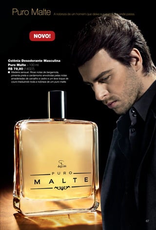 Colônia Desodorante Masculina
Puro Malte – 100 ml
R$ 79,90 (14027)
n Madeira sensual. Ricas notas de bergamota,
pimenta-preta e cardamomo envolvidas pelas notas
amadeiradas de carvalho e cedro e um leve toque de
couro traduzindo toda a nobreza de um puro malte.
Puro Malte A nobreza de um homem que deixa sua marca por onde passa.
NOVO!
67
BR_PERFUMARIA_COLHEITA14-13.indd 67 8/2/13 11:51 AM
PDF/X-4 ISOarizona.flow
www.arizona.com.br +55 11 3847-1977 686588_BR_COLHEITA14-13_P067.pdf - 156.0 x 230.0 mm - p?g. 67BLACK YELLOW MAGENTA CYAN
Agência: Arizona | Cliente: Arizona
Processado por arizona.flow em Fri Aug 2 11:52:52 2013
 