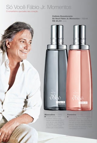 Colônia Desodorante
Só Você Fábio Jr. Momentos – 100 ml
R$ 84,90 cada
Só Você Fábio Jr. Momentos
O romantismo que bateu seu coração.
Feminina (10192)
n Floral sensual. Feminina e romântica,
revela notas frescas e frutais de
grapefruit e cassis. Seu corpo foral é
marcado por notas de rosa e for de
pêssego. Notas de sândalo e âmbar,
com leve toque de gourmand, trazem
cremosidade e envolvência.
Masculina (10193)
n Fougère sensual. Único
e sedutor, mescla notas
frescas e aromáticas com o
calor da íris e das madeiras
ambaradas. O toque fnal de
baunilha e vetiver confere
sofsticação e sensualidade.
68
BR_PERFUMARIA_COLHEITA14-13.indd 68 7/30/13 10:22 AM
PDF/X-4 ISOarizona.flow
www.arizona.com.br +55 11 3847-1977 686588_BR_COLHEITA14-13_P068.pdf - 156.0 x 230.0 mm - p?g. 68BLACK YELLOW MAGENTA CYAN
Agência: Arizona | Cliente: Arizona
Processado por arizona.flow em Tue Jul 30 10:31:41 2013
 