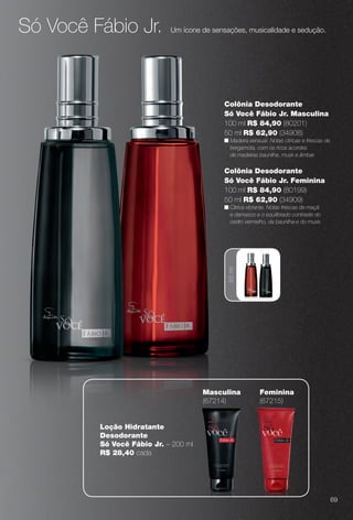 Só Você Fábio Jr. Um ícone de sensações, musicalidade e sedução.
50ml
Colônia Desodorante
Só Você Fábio Jr. Feminina
100 ml R$ 84,90 (80199)
50 ml R$ 62,90 (34909)
n Cítrica vibrante. Notas frescas de maçã
e damasco e o equilibrado contraste do
cedro vermelho, da baunilha e do musk.
Colônia Desodorante
Só Você Fábio Jr. Masculina
100 ml R$ 84,90 (80201)
50 ml R$ 62,90 (34908)
n Madeira sensual. Notas cítricas e frescas de
bergamota, com os ricos acordes
de madeiras baunilha, musk e âmbar.
Feminina
(67215)
Loção Hidratante
Desodorante
Só Você Fábio Jr. – 200 ml
R$ 28,40 cada
Masculina
(67214)
69
BR_PERFUMARIA_COLHEITA14-13.indd 69 7/30/13 10:22 AM
PDF/X-4 ISOarizona.flow
www.arizona.com.br +55 11 3847-1977 686588_BR_COLHEITA14-13_P069.pdf - 156.0 x 230.0 mm - p?g. 69BLACK YELLOW MAGENTA CYAN
Agência: Arizona | Cliente: Arizona
Processado por arizona.flow em Tue Jul 30 10:31:40 2013
 