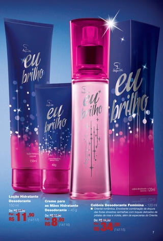 Colônia Desodorante Feminina – 120 ml
n Oriental romântica. Envolvente combinação da doçura
das frutas silvestres vermelhas com toques delicados de
pétalas de rosa e violeta, além de especiarias do Oriente.
De: R$ 44,00
34,00Por:
R$ (14115)
De: R$ 10,90
8,90Por:
R$ (14116)
Creme para
as Mãos Hidratante
Desodorante – 40 g
Loção Hidratante
Desodorante
150 ml
De: R$ 15,80
11,90Por:
R$ (14117)
77
BR_EUBrilho_COLHEITA14-13.indd 7 8/2/13 5:59 PM
PDF/X-4 ISOarizona.flow
www.arizona.com.br +55 11 3847-1977 686588_BR_COLHEITA14-13_P007.pdf - 156.0 x 230.0 mm - p?g. 7BLACK YELLOW MAGENTA CYAN
Agência: Arizona | Cliente: Arizona
Processado por arizona.flow em Fri Aug 2 18:00:19 2013
 