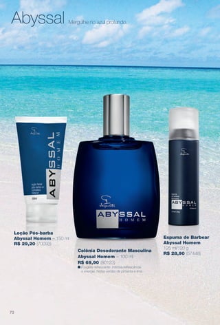 Abyssal Mergulhe no azul profundo.
Loção Pós-barba
Abyssal Homem – 150 ml
R$ 29,20 (70093)
Colônia Desodorante Masculina
Abyssal Homem – 100 ml
R$ 69,90 (80123)
n Fougère refrescante. Intensa refrescância
e energia. Notas verdes de pimenta e lima.
Espuma de Barbear
Abyssal Homem
125 ml/120 g
R$ 28,90 (57448)
70
BR_PERFUMARIA_COLHEITA14-13.indd 70 7/30/13 10:23 AM
PDF/X-4 ISOarizona.flow
www.arizona.com.br +55 11 3847-1977 686588_BR_COLHEITA14-13_P070.pdf - 156.0 x 230.0 mm - p?g. 70BLACK YELLOW MAGENTA CYAN
Agência: Arizona | Cliente: Arizona
Processado por arizona.flow em Tue Jul 30 10:31:40 2013
 