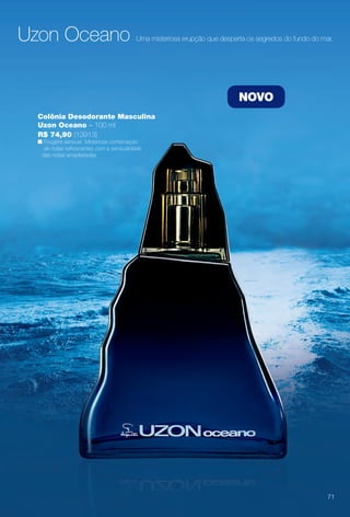 Colônia Desodorante Masculina
Uzon Oceano – 100 ml
R$ 74,90 (13913)
n Fougère sensual. Misteriosa combinação
de notas refrescantes com a sensualidade
das notas amadeiradas.
NOVO
Uzon Oceano Uma misteriosa erupção que desperta os segredos do fundo do mar.
71
BR_PERFUMARIA_COLHEITA14-13.indd 71 8/2/13 11:51 AM
PDF/X-4 ISOarizona.flow
www.arizona.com.br +55 11 3847-1977 686588_BR_COLHEITA14-13_P071.pdf - 156.0 x 230.0 mm - p?g. 71BLACK YELLOW MAGENTA CYAN
Agência: Arizona | Cliente: Arizona
Processado por arizona.flow em Fri Aug 2 11:52:51 2013
 