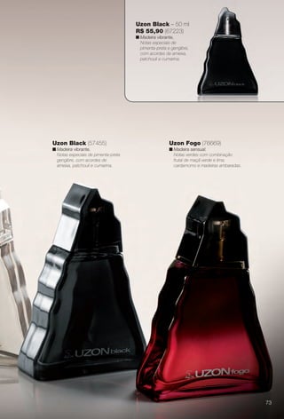 Uzon Fogo (76669)
n Madeira sensual.
Notas verdes com combinação
frutal de maçã verde e lima,
cardamomo e madeiras ambaradas.
Uzon Black (57455)
n Madeira vibrante.
Notas especiais de pimenta-preta
gengibre, com acordes de
ameixa, patchouli e cumarina.
Uzon Black – 50 ml
R$ 55,90 (67223)
n Madeira vibrante.
Notas especiais de
pimenta-preta e gengibre,
com acordes de ameixa,
patchouli e cumarina.
73
BR_PERFUMARIA_COLHEITA14-13.indd 73 7/30/13 10:23 AM
PDF/X-4 ISOarizona.flow
www.arizona.com.br +55 11 3847-1977 686588_BR_COLHEITA14-13_P073.pdf - 156.0 x 230.0 mm - p?g. 73BLACK YELLOW MAGENTA CYAN
Agência: Arizona | Cliente: Arizona
Processado por arizona.flow em Tue Jul 30 10:31:40 2013
 