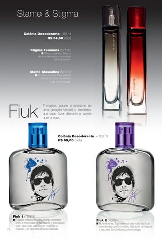 Stame Masculina (57139)
n Fougère sensual. Sensualidade
natural do musk, do sândalo
e da noz-moscada.
Stame & Stigma
Stigma Feminina (57138)
n Cítrica romântica. Frescor
de lima-da-pérsia e delicadeza
foral de jasmim.
Fiuk 1 (76953)
n Fougère refrescante. Provocante contraste
entre o frescor das notas cítricas e aromáticas
e as notas mais quentes de madeiras e
orientais. Um perfume de personalidade.
Fiuk
É música, atitude e sinônimo de
uma geração versátil e moderna,
que sabe fazer diferente e aonde
quer chegar.
Colônia Desodorante – 100 ml
R$ 69,00 cada
Fiuk 2 (76964)
n Floral vibrante. Traz o frescor das frutas tropicais
combinadas com o conforto das fores de muguet
e baunilha. Um perfume jovem e alegre.
Colônia Desodorante – 50 ml
R$ 64,50 cada
74
BR_PERFUMARIA_COLHEITA14-13.indd 74 7/31/13 6:14 AM
PDF/X-4 ISOarizona.flow
www.arizona.com.br +55 11 3847-1977 686588_BR_COLHEITA14-13_P074.pdf - 156.0 x 230.0 mm - p?g. 74BLACK YELLOW MAGENTA CYAN
Agência: Arizona | Cliente: Arizona
Processado por arizona.flow em Wed Jul 31 06:16:30 2013
 