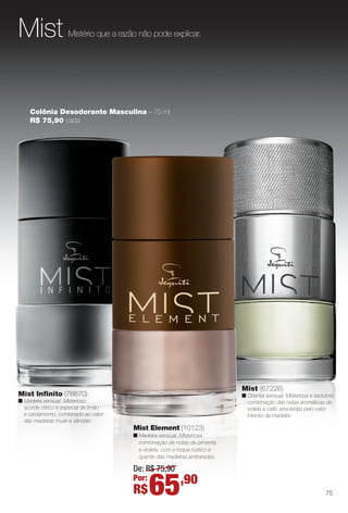 Mistério que a razão não pode explicar.Mist
Colônia Desodorante Masculina – 75 ml
R$ 75,90 cada
Mist Infnito (76670)
n Madeira sensual. Misterioso
acorde cítrico e especial de limão
e cardamomo, combinado ao calor
das madeiras musk e sândalo.
Mist (67226)
n Oriental sensual. Misteriosa e sedutora
combinação das notas aromáticas de
violeta e café, envolvidas pelo calor
intenso da madeira.
Mist Element (10123)
n Madeira sensual. Misteriosa
combinação de notas de pimenta
e violeta, com o toque rústico e
quente das madeiras ambaradas.
De: R$ 75,90
Por:
R$65,90
75
BR_PERFUMARIA_COLHEITA14-13.indd 75 7/31/13 6:14 AM
PDF/X-4 ISOarizona.flow
www.arizona.com.br +55 11 3847-1977 686588_BR_COLHEITA14-13_P075.pdf - 156.0 x 230.0 mm - p?g. 75BLACK YELLOW MAGENTA CYAN
Agência: Arizona | Cliente: Arizona
Processado por arizona.flow em Wed Jul 31 06:16:30 2013
 
