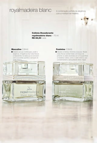 A combinação perfeita da elegância
com a nobreza da madeira.
Feminina (13843)
n Madeira romântica. Feminina e luxuosa. Revela
notas frescas verdes frutais com toque de
pimenta na saída envolvidas por um buquê foral
e madeiras nobres, como o cedro-branco, que
complementam a sensualidade desta criação.
Masculina (13844)
n Madeira sensual. Sofsticação, poder e
elegância. A fragrância traz notas frescas
e impactantes na saída,que se envolvem
com os acordes quentes e sensuais do
cedro-branco.
Colônia Desodorante
royalmadeira blanc – 75 ml
R$ 89,50 cada
royalmadeira blanc
77
BR_PERFUMARIA_COLHEITA14-13.indd 77 8/2/13 11:51 AM
PDF/X-4 ISOarizona.flow
www.arizona.com.br +55 11 3847-1977 686588_BR_COLHEITA14-13_P077.pdf - 156.0 x 230.0 mm - p?g. 77BLACK YELLOW MAGENTA CYAN
Agência: Arizona | Cliente: Arizona
Processado por arizona.flow em Fri Aug 2 11:52:51 2013
 