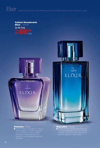 Colônia Desodorante
Elixir – 100 ml
Feminina (76822)
n Oriental sensual. Combinação do calor de
notas ambaradas, baunilha e especiarias
com uma infusão de fores, madeiras
cremosas e acordes especiais, que
traduzem uma sensualidade inebriante e
envolvente.
Masculina (76823)
n Madeira sensual. Combina notas marcantes
de cedro e especiarias com uma infusão de
madeiras, baunilha e acordes especiais que
traduzem sedução e masculinidade.
De: R$ 79,90
Por:
R$ 69,90
cada
Essência da sedução. Uma verdadeira poção que enfeitiça todas as partes pulsantes do corpo.Elixir
78
BR_PERFUMARIA_COLHEITA14-13.indd 78 7/31/13 4:33 AM
PDF/X-4 ISOarizona.flow
www.arizona.com.br +55 11 3847-1977 686588_BR_COLHEITA14-13_P078.pdf - 156.0 x 230.0 mm - p?g. 78BLACK YELLOW MAGENTA CYAN
Agência: Arizona | Cliente: Arizona
Processado por arizona.flow em Wed Jul 31 04:35:47 2013
 