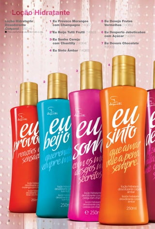 Loção Hidratante
4
Loção Hidratante
Desodorante
Corporal – 250 ml
n Pele perfumada durante todo o dia. 6 Eu Desperto Jabuticabas
com Açúcar (14066)
7 Eu Devoro Chocolate
(67003)
5 Eu Desejo Frutas
Vermelhas (14065)
2 Eu Beijo Tutti Frutti (14063)
4 Eu Sinto Âmbar (14083)
1 Eu Provoco Morangos
com Champagne (14067)
3 Eu Sonho Cereja
com Chantilly (14064)
1
2
3
4
8
BR_EUBrilho_COLHEITA14-13.indd 8 8/1/13 5:13 PM
PDF/X-4 ISOarizona.flow
www.arizona.com.br +55 11 3847-1977 686588_BR_COLHEITA14-13_P008.pdf - 156.0 x 230.0 mm - p?g. 8BLACK YELLOW MAGENTA CYAN
Agência: Arizona | Cliente: Arizona
Processado por arizona.flow em Thu Aug 1 17:16:00 2013
 