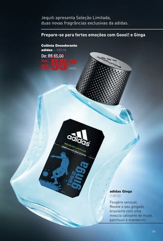 adidas Ginga
(14010)
Jequiti apresenta Seleção Limitada,
duas novas fragrâncias exclusivas da adidas.
Fougère sensual.
Revele o seu gingado
brasileiro com uma
mescla cativante de musk,
patchouli e mandarim.
Prepare-se para fortes emoções com Goool! e Ginga
Colônia Desodorante
adidas – 100 ml
De: R$ 65,00
Por:
R$ 55,00
cada
81
BR_ADIDAS_ENCARTE14-13.indd 81 7/30/13 7:11 PM
PDF/X-4 ISOarizona.flow
www.arizona.com.br +55 11 3847-1977 686588_BR_COLHEITA14-13_P081.pdf - 156.0 x 230.0 mm - p?g. 81BLACK YELLOW MAGENTA CYAN
Agência: Arizona | Cliente: Arizona
Processado por arizona.flow em Tue Jul 30 19:13:34 2013
 