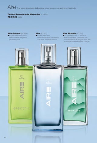 O ar sustenta as asas da liberdade e dos sonhos que abraçam o horizonte.Aire
Colônia Desodorante Masculina – 100 ml
R$ 59,90 cada
Aire (80157)
n Fougère refrescante.
Notas frescas verdes e aromáticas,
com cedro, sândalo e patchouli.
Aire Electric (57827)
n Fougère refrescante. Frescor
elétrico de limão, bergamota,
patchouli e musk.
Aire Altitude (10002)
n Fougére refrescante. O frescor do
limão e da lavanda, combinado com
notas aromáticas de musgo e cedro, traz
a sensação de liberdade para a criação.
82
BR_ADIDAS_ENCARTE14-13.indd 82 7/30/13 5:47 PM
PDF/X-4 ISOarizona.flow
www.arizona.com.br +55 11 3847-1977 686588_BR_COLHEITA14-13_P082.pdf - 156.0 x 230.0 mm - p?g. 82BLACK YELLOW MAGENTA CYAN
Agência: Arizona | Cliente: Arizona
Processado por arizona.flow em Tue Jul 30 17:49:55 2013
 