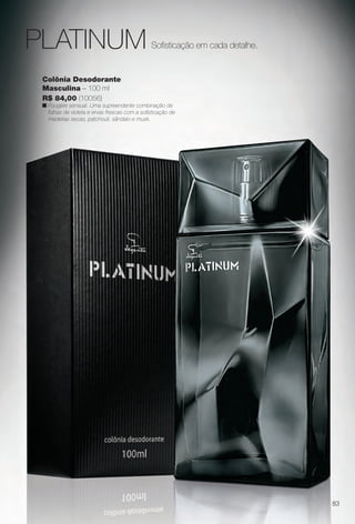 Colônia Desodorante
Masculina – 100 ml
R$ 84,00 (10056)
n Fougére sensual. Uma supreendente combinação de
folhas de violeta e ervas frescas com a sofsticação de
madeiras secas, patchouli, sândalo e musk.
Sofsticação em cada detalhe.PLATINUM
83
BR_PERFUMARIA_COLHEITA14-13.indd 83 7/31/13 4:33 AM
PDF/X-4 ISOarizona.flow
www.arizona.com.br +55 11 3847-1977 686588_BR_COLHEITA14-13_P083.pdf - 156.0 x 230.0 mm - p?g. 83BLACK YELLOW MAGENTA CYAN
Agência: Arizona | Cliente: Arizona
Processado por arizona.flow em Wed Jul 31 04:35:47 2013
 