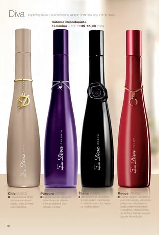 Diva Inspiram paixão e evocam sensualidade como deusas, como divas.
Púrpura (57505)
n Oriental sensual. Marcantes
notas de amora silvestre
e for de laranjeira, com
sândalo e âmbar.
Ébano (57927)
n Oriental sensual. Bergamota
e limão-siciliano combinados
ao sândalo e às notas negras
da madeira ébano.
Chic (34942)
n Oriental sensual. Notas
cítricas envolvidas por
cassis, canela, pimenta
rosa e patchouli.
Colônia Desodorante
Feminina – 100 ml R$ 75,90 cada
Rouge (76408)
n Oriental vibrante. Bergamota
e acordes verdes, envolvidos
pelas notas de pétalas de
rosas, exalam feminilidade
e elegância. Notas quentes
de âmbar e sândalo evocam
o poder de sedução.
86
BR_PERFUMARIA_COLHEITA14-13.indd 86 7/30/13 10:23 AM
PDF/X-4 ISOarizona.flow
www.arizona.com.br +55 11 3847-1977 686588_BR_COLHEITA14-13_P086.pdf - 156.0 x 230.0 mm - p?g. 86BLACK YELLOW MAGENTA CYAN
Agência: Arizona | Cliente: Arizona
Processado por arizona.flow em Tue Jul 30 10:31:39 2013
 