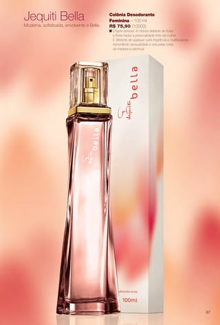 Jequiti Bella
Moderna, sofsticada, envolvente e Bella.
Colônia Desodorante
Feminina – 100 ml
R$ 75,90 (10003)
n Chypre sensual. A mistura delirante de frutas
e fores traduz a personalidade forte da mulher.
É diferente de qualquer outra fragrância e multifacetada,
transmitindo sensualidade e vida pelas notas
de madeira e patchouli.
87
BR_PERFUMARIA_COLHEITA14-13.indd 87 7/30/13 10:23 AM
PDF/X-4 ISOarizona.flow
www.arizona.com.br +55 11 3847-1977 686588_BR_COLHEITA14-13_P087.pdf - 156.0 x 230.0 mm - p?g. 87BLACK YELLOW MAGENTA CYAN
Agência: Arizona | Cliente: Arizona
Processado por arizona.flow em Tue Jul 30 10:31:40 2013
 