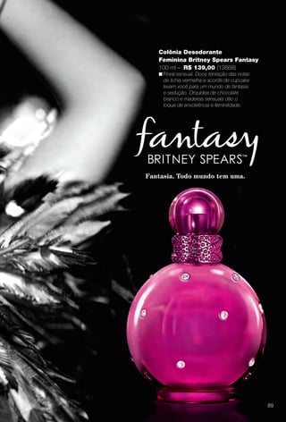 Fantasia. Todo mundo tem uma.
Colônia Desodorante
Feminina Britney Spears Fantasy
100 ml – R$ 139,00 (13868)
n Floral sensual. Doce tentação das notas
de lichia vermelha e acorde de cupcake
levam você para um mundo de fantasia
e sedução. Orquídea de chocolate
branco e madeiras sensuais dão o
toque de envolvência e feminilidade.
89
BR_PERFUMARIA_COLHEITA14-13.indd 89 7/30/13 10:24 AM
PDF/X-4 ISOarizona.flow
www.arizona.com.br +55 11 3847-1977 686588_BR_COLHEITA14-13_P089.pdf - 156.0 x 230.0 mm - p?g. 89BLACK YELLOW MAGENTA CYAN
Agência: Arizona | Cliente: Arizona
Processado por arizona.flow em Tue Jul 30 10:31:41 2013
 