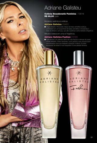 Adriane Galisteu
Adriane Galisteu (76487)
n Chypre vibrante. Provocante mistura de frutas vermelhas exóticas,
combinada com um buquê foral de tulipas vermelhas e envolventes e
notas de âmbar e camurça, que dão opulência e personalidade à fragrância.
Colônia Desodorante Feminina – 100 ml
R$ 69,00 cada
Moderna, autêntica e estilosa.
Adriane Galisteu Fashion (10197)
n Frutal sensual. Um delicioso blend de notas frescas e intensas de cassis
e frutas silvestres. Flores marcantes, como peônia e rosa, proporcionam
uma sensação única que desperta a vibração moderna. Acordes
envolventes de âmbar e musk despertam a sensualidade feminina.
Atitude e beleza em uma só fragrância.
91
BR_PERFUMARIA_COLHEITA14-13.indd 91 7/30/13 10:24 AM
PDF/X-4 ISOarizona.flow
www.arizona.com.br +55 11 3847-1977 686588_BR_COLHEITA14-13_P091.pdf - 156.0 x 230.0 mm - p?g. 91BLACK YELLOW MAGENTA CYAN
Agência: Arizona | Cliente: Arizona
Processado por arizona.flow em Tue Jul 30 10:31:40 2013
 