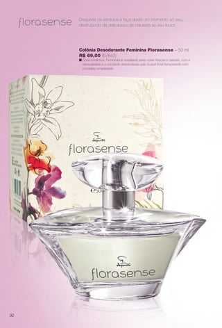 Desperte os sentidos e faça deste um momento só seu,
desfrutando da delicadeza da natureza ao seu redor.
Colônia Desodorante Feminina Florasense – 50 ml
R$ 69,00 (67842)
n Floral romântica. Feminilidade ressaltada pelas notas frescas e naturais, com a
sensualidade e a unicidade desvendadas pelo buquê foral transparente com
complexo amadeirado.
92
BR_PERFUMARIA_COLHEITA14-13.indd 92 7/30/13 10:25 AM
PDF/X-4 ISOarizona.flow
www.arizona.com.br +55 11 3847-1977 686588_BR_COLHEITA14-13_P092.pdf - 156.0 x 230.0 mm - p?g. 92BLACK YELLOW MAGENTA CYAN
Agência: Arizona | Cliente: Arizona
Processado por arizona.flow em Tue Jul 30 10:31:46 2013
 