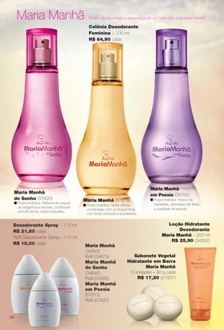 Maria Manhã Cheiro de recomeço e esperança de um novo dia, uma nova manhã.
Maria Manhã (57819)
n Floral romântica. Notas cítricas
combinadas com um buquê foral,
com fundo cremoso e amadeirado.
Colônia Desodorante
Feminina – 100 ml
R$ 64,90 cada
Maria Manhã
em Poesia (34750)
n Frutal romântica. Frescor da
mandarina, delicadeza das fores
e suavidade da lavanda.
Maria Manhã
de Sonho (57820)
n Frutal romântica. Refrescante doçura
de bergamota e de pera, combinada
com for de íris, cedro e baunilha.
Maria Manhã
(34845)
Refl (34879)
Maria Manhã
de Sonho
(34846)
Refl (34880)
Maria Manhã
em Poesia
(67815)
Refl (67820)
Sabonete Vegetal
Hidratante em Barra
Maria Manhã
3 unidades – 90 g cada
R$ 17,20 (57937)
Desodorante Spray – 110 ml
R$ 21,50 cada
Refl Desodorante Spray – 110 ml
R$ 15,00 cada
Loção Hidratante
Desodorante
Maria Manhã – 200 ml
R$ 25,90 (34282)
94
BR_PERFUMARIA_COLHEITA14-13.indd 94 7/30/13 10:25 AM
PDF/X-4 ISOarizona.flow
www.arizona.com.br +55 11 3847-1977 686588_BR_COLHEITA14-13_P094.pdf - 156.0 x 230.0 mm - p?g. 94BLACK YELLOW MAGENTA CYAN
Agência: Arizona | Cliente: Arizona
Processado por arizona.flow em Tue Jul 30 10:31:47 2013
 