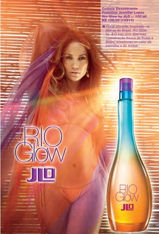 Colônia Desodorante
Feminina Jennifer Lopez
Rio Glow by JLO — 100 ml
R$ 109,00 (10317)
n Floral vibrante. Inspirado na
beleza do Brasil, Rio Glow
by JLO traz uma deliciosa
combinação fresca de frutas e
fores, envolvidas no calor da
baunilha e do âmbar.
95
BR_PERFUMARIA_COLHEITA14-13.indd 95 7/30/13 10:25 AM
PDF/X-4 ISOarizona.flow
www.arizona.com.br +55 11 3847-1977 686588_BR_COLHEITA14-13_P095.pdf - 156.0 x 230.0 mm - p?g. 95BLACK YELLOW MAGENTA CYAN
Agência: Arizona | Cliente: Arizona
Processado por arizona.flow em Tue Jul 30 10:31:47 2013
 
