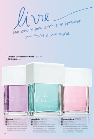 Colônia Desodorante Livre – 100 ml
R$ 59,80 cada
Absoluto (76226)
n Fougère refrescante.
n Fragrância masculina.
n Criação ousada pela fusão de notas
frescas aromáticas do cardamomo
e da mandarina, com a naturalidade
das notas de lavanda e o conforto
do sândalo e musk. Sinta-se absoluto.
Sensual (76227)
n Oriental vibrante.
n Fragrância atraente e feminina.
n Mescla a vibração das frutas com
a opulência das fores licorosas e
as envolventes notas ambaradas
e gustativas. Sinta-se sensual.
Encantadora (76225)
n Floral romântica.
n Fragrância feminina.
n Delicada e natural, revela notas frescas
de mandarina e pimenta rosa com toques
luminosos de for de laranjeira, combinadas
com o conforto das notas forais e
ambaradas. Sinta-se encantadora.
sem limites e sem regras.Um convite para sorrir e se perfumar
98
BR_PERFUMARIA_COLHEITA14-13.indd 98 7/30/13 10:25 AM
PDF/X-4 ISOarizona.flow
www.arizona.com.br +55 11 3847-1977 686588_BR_COLHEITA14-13_P098.pdf - 156.0 x 230.0 mm - p?g. 98BLACK YELLOW MAGENTA CYAN
Agência: Arizona | Cliente: Arizona
Processado por arizona.flow em Tue Jul 30 10:31:46 2013
 