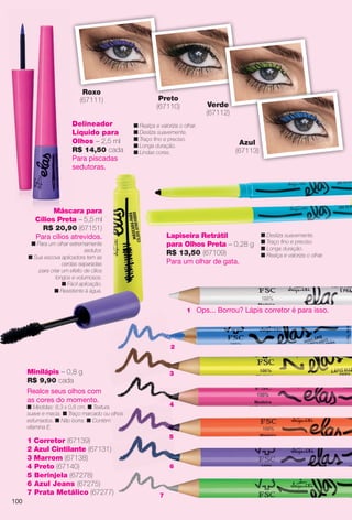 arizona.flow

PDF/X-4 ISO

Roxo
(67111)
Delineador
Líquido para
Olhos – 2,5 ml
R$ 14,50 cada
Para piscadas
sedutoras.

Preto
(67110)

Verde
(67112)

n Realça e valoriza o olhar.
n Desliza suavemente.
n Traço fno e preciso.
n Longa duração.
n Lindas cores.

Máscara para
Cílios Preta – 5,5 ml
R$ 20,90 (67151)
Para cílios atrevidos.

Azul
(67113)

Lapiseira Retrátil
para Olhos Preta – 0,28 g
R$ 13,50 (67109)
Para um olhar de gata.

n Para um olhar extremamente
sedutor.
n Sua escova aplicadora tem as
cerdas separadas
para criar um efeito de cílios
longos e volumosos.
n Fácil aplicação.
n Resistente à água.

n Desliza suavemente.
n Traço fno e preciso.
n Longa duração.
n Realça e valoriza o olhar.

1 Ops... Borrou? Lápis corretor é para isso.

2

Minilápis – 0,8 g
R$ 9,90 cada
Realce seus olhos com
as cores do momento.

3

4

n Medidas: 8,3 x 0,8 cm. n Textura
suave e macia. n Traço marcado ou olhos
esfumados. n Não borra. n Contém
vitamina E.

1 Corretor (67139)
2 Azul Cintilante (67131)
3 Marrom (67138)
4 Preto (67140)
5 Berinjela (67278)
6 Azul Jeans (67275)
7 Prata Metálico (67277)
100

5

6

7

BR_ELAS_COLHEITA15-13.indd 100

8/22/13 1:40 AM
Agência: Arizona | Cliente: Arizona
Processado por arizona.flow em Thu Aug 22 01:41:35 2013

BLACK YELLOW MAGENTA CYAN

www.arizona.com.br +55 11 3847-1977

686888_BR_COLHEITA15-13_P100.pdf - 156.0 x 230.0 mm - p?g. 100

 